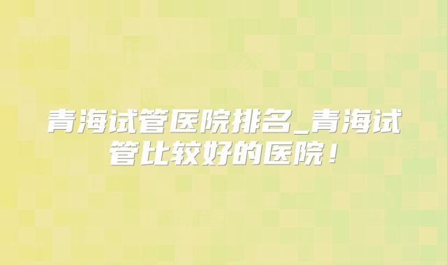 青海试管医院排名_青海试管比较好的医院!