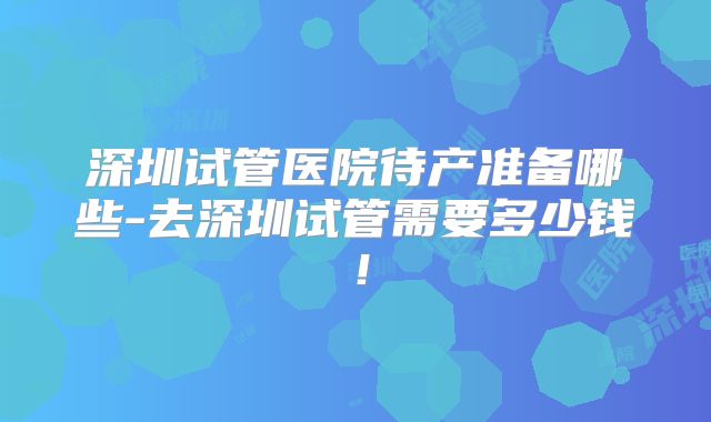 深圳试管医院待产准备哪些-去深圳试管需要多少钱!