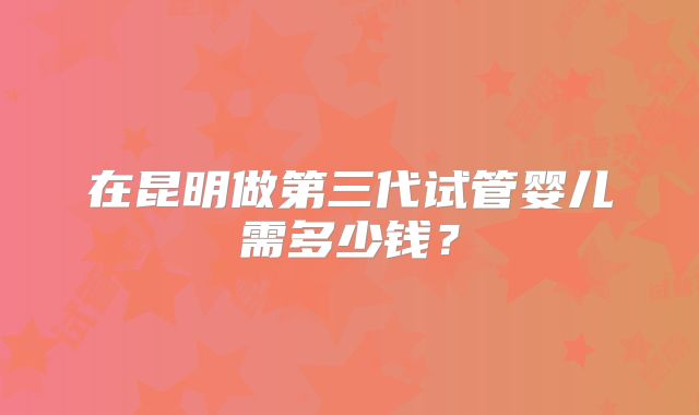 在昆明做第三代试管婴儿需多少钱？