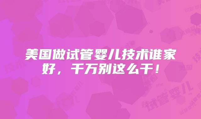 美国做试管婴儿技术谁家好,千万别这么干!