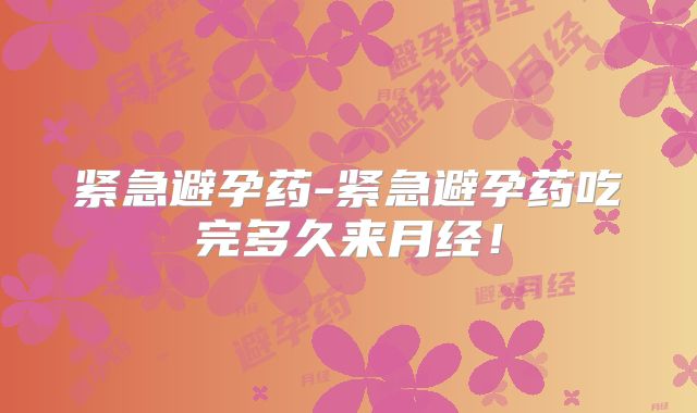 紧急避孕药-紧急避孕药吃完多久来月经！