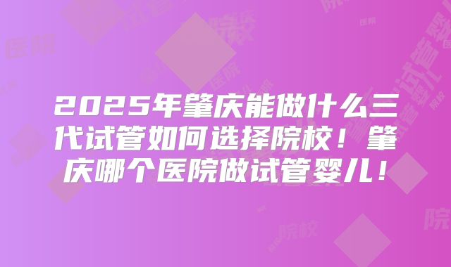 2025年肇庆能做什么三代试管如何选择院校！肇庆哪个医院做试管婴儿！