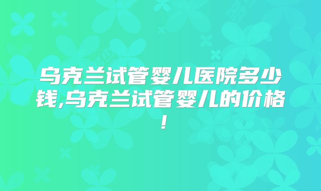 乌克兰试管婴儿医院多少钱,乌克兰试管婴儿的价格！