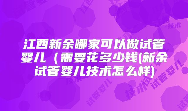 江西新余哪家可以做试管婴儿（需要花多少钱(新余试管婴儿技术怎么样)