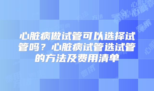 心脏病做试管可以选择试管吗？心脏病试管选试管的方法及费用清单