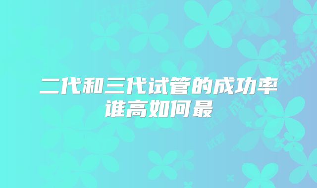 二代和三代试管的成功率谁高如何最