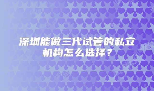 深圳能做三代试管的私立机构怎么选择?