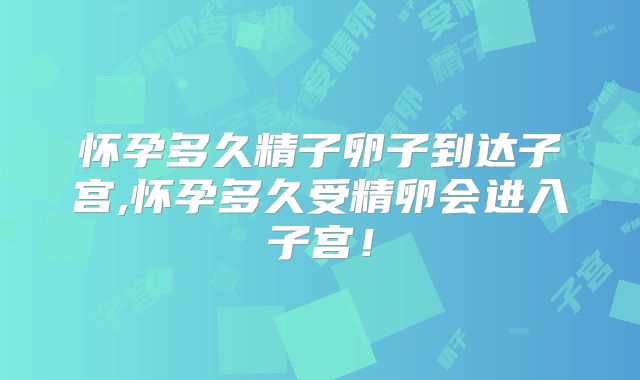 怀孕多久精子卵子到达子宫,怀孕多久受精卵会进入子宫！