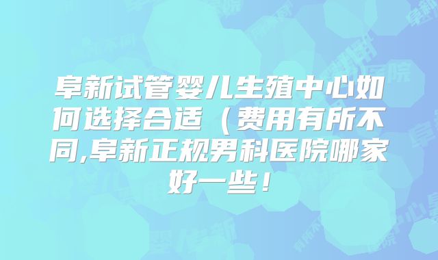 阜新试管婴儿生殖中心如何选择合适(费用有所不同,阜新正规男科医院哪家好一些!