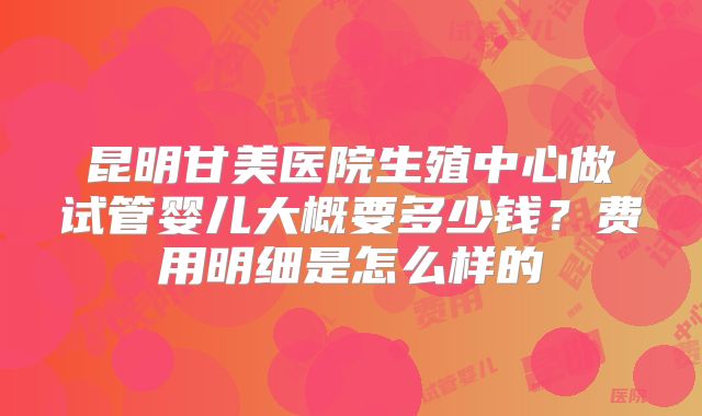 昆明甘美医院生殖中心做试管婴儿大概要多少钱？费用明细是怎么样的
