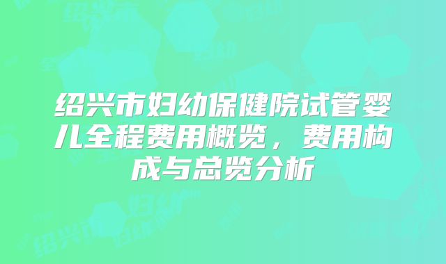 绍兴市妇幼保健院试管婴儿全程费用概览,费用构成与总览分析