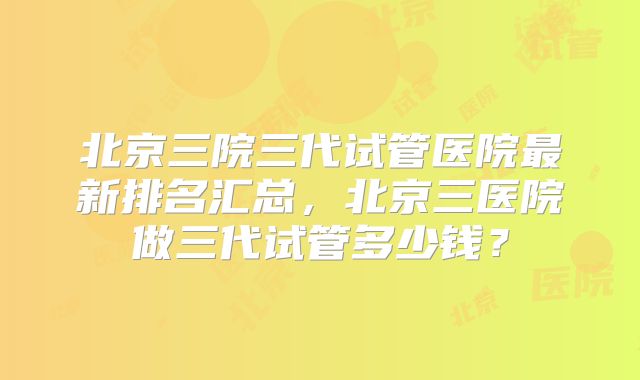 北京三院三代试管医院最新排名汇总,北京三医院做三代试管多少钱?