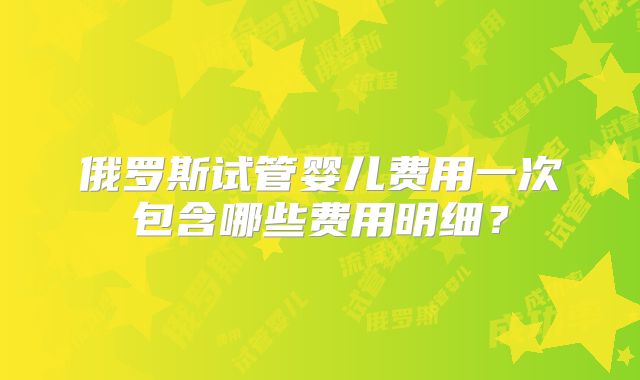 俄罗斯试管婴儿费用一次包含哪些费用明细？