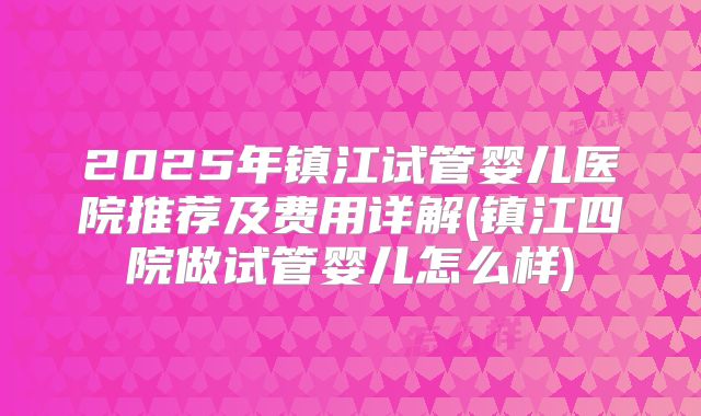 2025年镇江试管婴儿医院推荐及费用详解(镇江四院做试管婴儿怎么样)