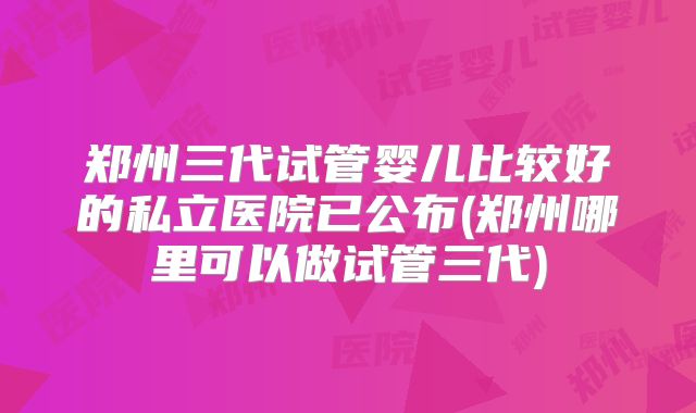 郑州三代试管婴儿比较好的私立医院已公布(郑州哪里可以做试管三代)