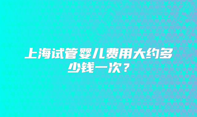 上海试管婴儿费用大约多少钱一次？