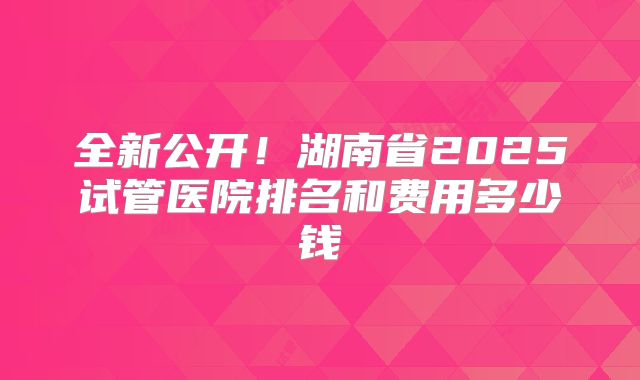 全新公开!湖南省2025试管医院排名和费用多少钱
