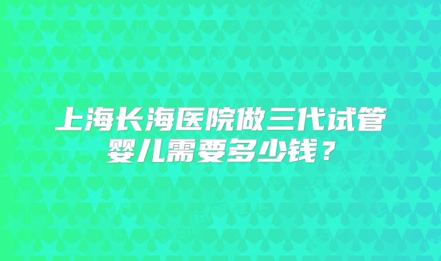 上海长海医院做三代试管婴儿需要多少钱？