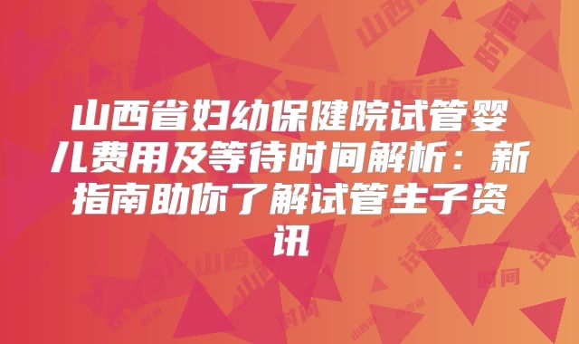 山西省妇幼保健院试管婴儿费用及等待时间解析：新指南助你了解试管生子资讯