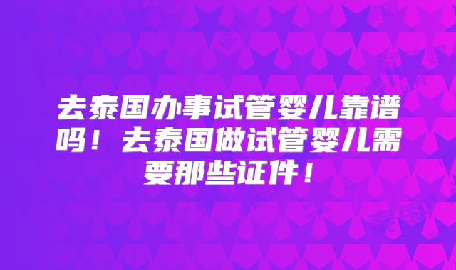 去泰国办事试管婴儿靠谱吗！去泰国做试管婴儿需要那些证件！