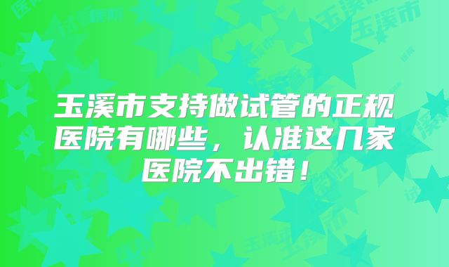 玉溪市支持做试管的正规医院有哪些，认准这几家医院不出错！