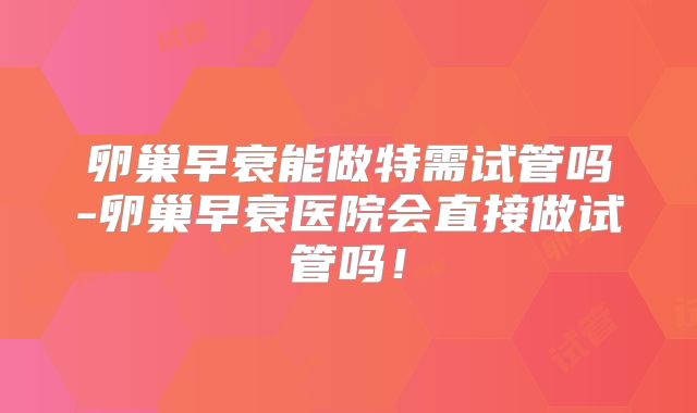 卵巢早衰能做特需试管吗-卵巢早衰医院会直接做试管吗!