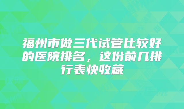 福州市做三代试管比较好的医院排名，这份前几排行表快收藏