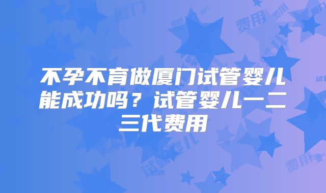 不孕不育做厦门试管婴儿能成功吗？试管婴儿一二三代费用