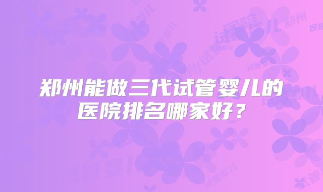 郑州能做三代试管婴儿的医院排名哪家好?