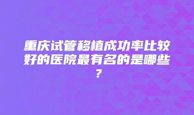 重庆试管移植成功率比较好的医院最有名的是哪些?