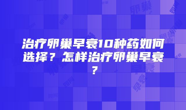 治疗卵巢早衰10种药如何选择?怎样治疗卵巢早衰?