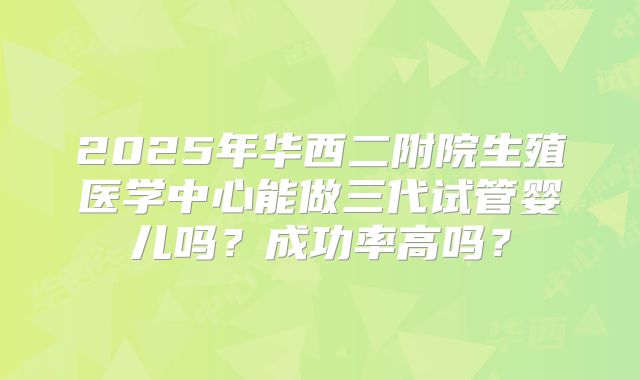 2025年华西二附院生殖医学中心能做三代试管婴儿吗？成功率高吗？
