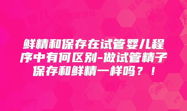 鲜精和保存在试管婴儿程序中有何区别-做试管精子保存和鲜精一样吗？！
