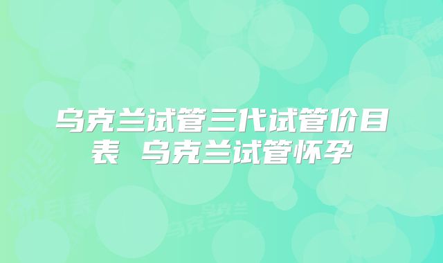 乌克兰试管三代试管价目表 乌克兰试管怀孕