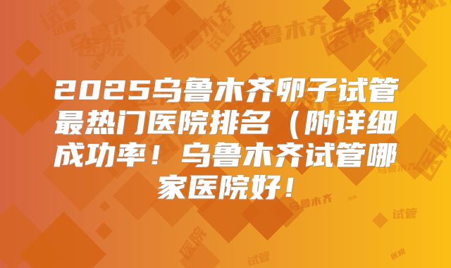 2025乌鲁木齐卵子试管最热门医院排名（附详细成功率！乌鲁木齐试管哪家医院好！