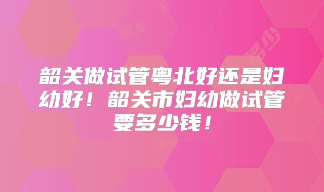 韶关做试管粤北好还是妇幼好!韶关市妇幼做试管要多少钱!