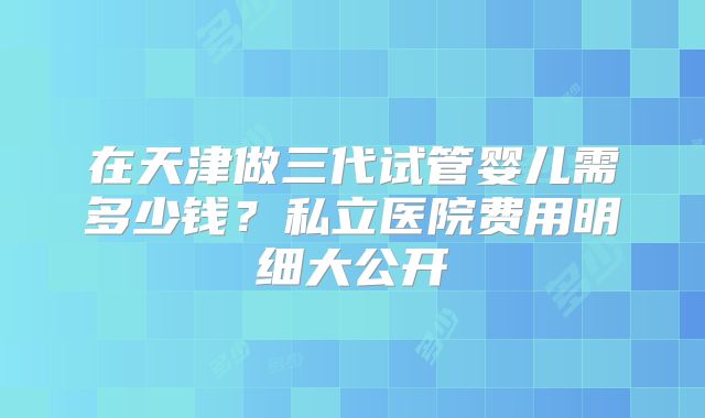 在天津做三代试管婴儿需多少钱？私立医院费用明细大公开