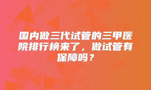 国内做三代试管的三甲医院排行榜来了,做试管有保障吗?
