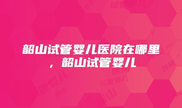 韶山试管婴儿医院在哪里，韶山试管婴儿