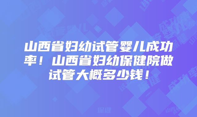 山西省妇幼试管婴儿成功率！山西省妇幼保健院做试管大概多少钱！