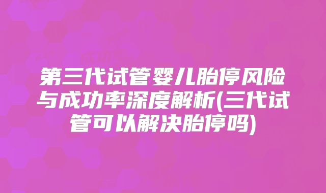 第三代试管婴儿胎停风险与成功率深度解析(三代试管可以解决胎停吗)