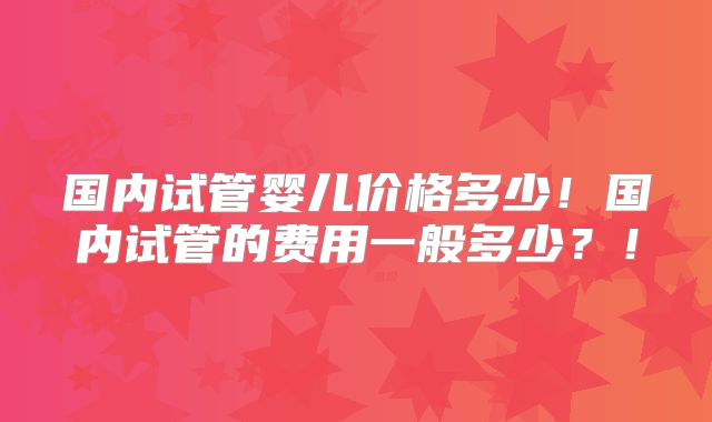 国内试管婴儿价格多少!国内试管的费用一般多少?!