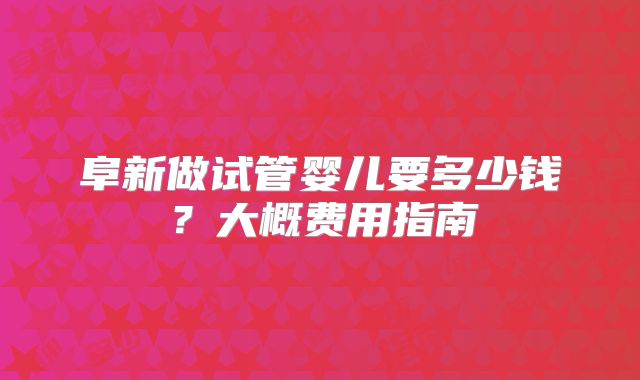 阜新做试管婴儿要多少钱?大概费用指南