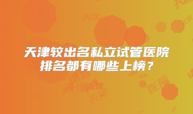 天津较出名私立试管医院排名都有哪些上榜？