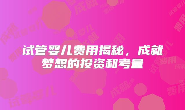 试管婴儿费用揭秘,成就梦想的投资和考量