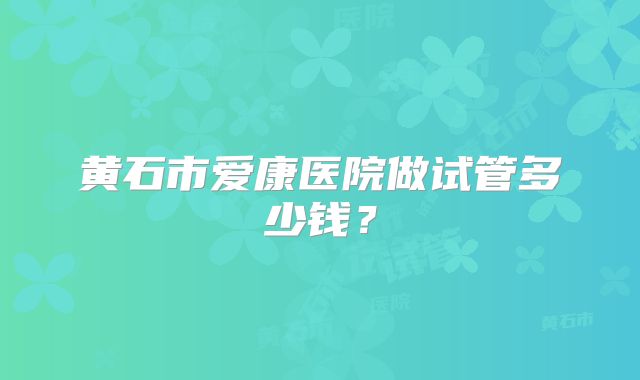 黄石市爱康医院做试管多少钱?