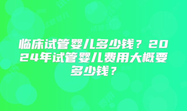 临床试管婴儿多少钱？2024年试管婴儿费用大概要多少钱？