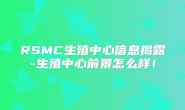 RSMC生殖中心信息揭露-生殖中心前景怎么样！