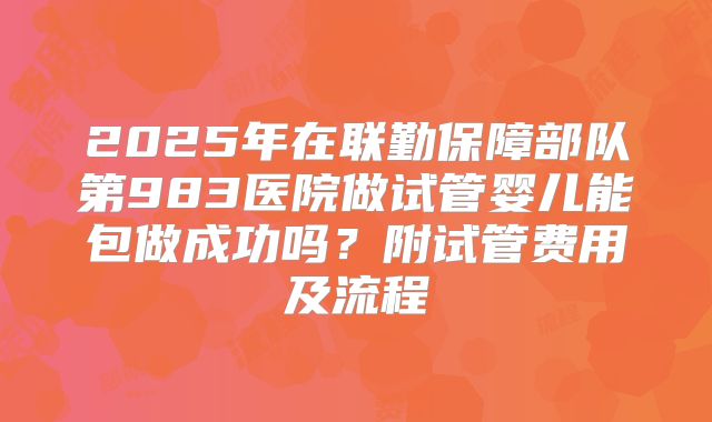 2025年在联勤保障部队第983医院做试管婴儿能包做成功吗？附试管费用及流程