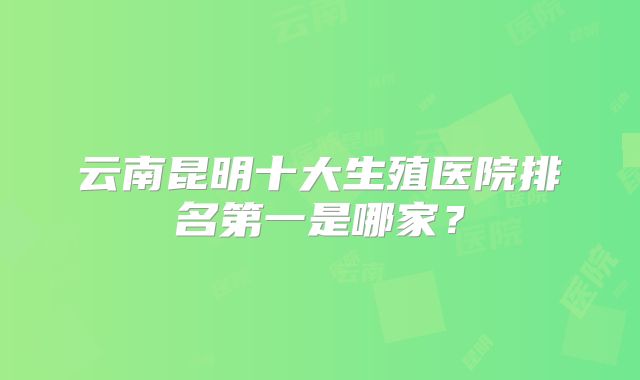 云南昆明十大生殖医院排名第一是哪家?